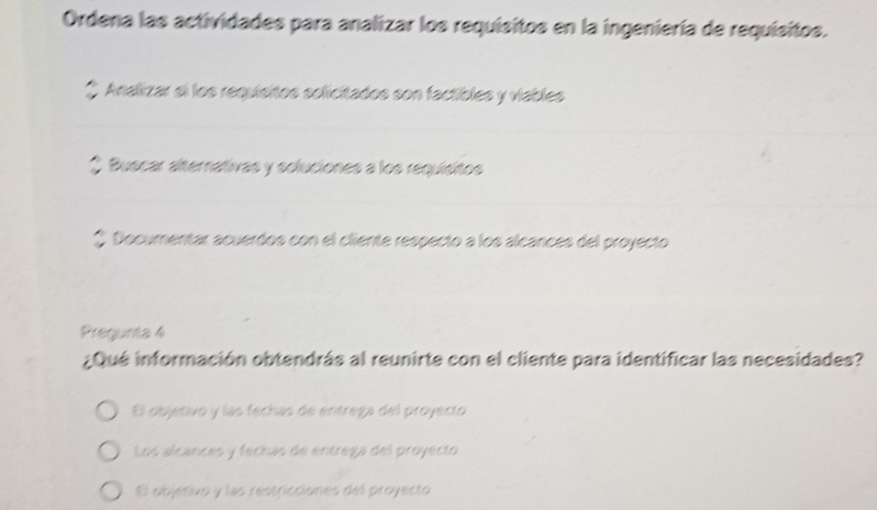 Ordena las actividades para analizar los requisitos en la ingeniería de requisitos.
* Analizar si los requisitos solicitados son factibles y viables
* Buscar alternativas y soluciones a los requisitos
* Documentar acuerdos con el cliente respecto a los alcances del proyecto
Pregunta 4
¿Qué información obtendrás al reunirte con el cliente para identificar las necesidades?
El objetivo y las fechas de entrega del proyecto
Los alcances y fechas de entrega del proyecto
El objetivo y las restricciones del proyecto