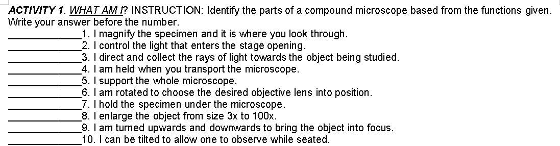 ACTIVITY 1. WHAT AM I? INSTRUCTION: Identify the parts of a compound microscope based from the functions given. 
Write your answer before the number. 
_1. I magnify the specimen and it is where you look through. 
_2. I control the light that enters the stage opening. 
_3. I direct and collect the rays of light towards the object being studied. 
_4. I am held when you transport the microscope. 
_5. I support the whole microscope. 
_6. I am rotated to choose the desired objective lens into position. 
_7. I hold the specimen under the microscope. 
_8. I enlarge the object from size 3x to 100x. 
_9. I am turned upwards and downwards to bring the object into focus. 
_10. I can be tilted to allow one to observe while seated.