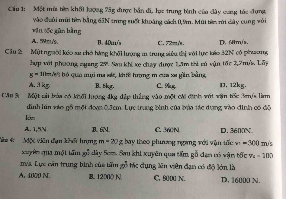 Một mũi tên khối lượng 75g được bắn đi, lực trung bình của dây cung tác dụng
vào đuôi mũi tên bằng 65N trong suốt khoảng cách 0,9m. Mũi tên rời dây cung với
vận tốc gần bằng
A. 59m/s. B. 40m/s C. 72m/s. D. 68m/s.
Câu 2: Một người kéo xe chở hàng khối lượng m trong siêu thị với lực kéo 32N có phương
hợp với phương ngang 25^0 2. Sau khi xe chạy được 1,5m thì có vận tốc 2,7m/s. Lấy
g=10m/s^2 *; bỏ qua mọi ma sát, khối lượng m của xe gần bằng
A. 3 kg. B. 6kg. C. 9kg. D. 12kg.
Câu 3: Một cái búa có khối lượng 4kg đập thẳng vào một cái đinh với vận tốc 3m/s làm
đình lún vào gỗ một đoạn 0,5cm. Lực trung bình của búa tác dụng vào đinh có độ
lớn
A. 1,5N. B. 6N. C. 360N. D. 3600N.
Câu 4: Một viên đạn khối lượng m=20g bay theo phương ngang với vận tốc v_1=300m/s
xuyên qua một tấm gỗ dày 5cm. Sau khi xuyên qua tấm gỗ đạn có vận tốc v_2=100
m/s. Lực cản trung bình của tấm gỗ tác dụng lên viên đạn có độ lớn là
A. 4000 N. B. 12000 N. C. 8000 N. D. 16000 N.