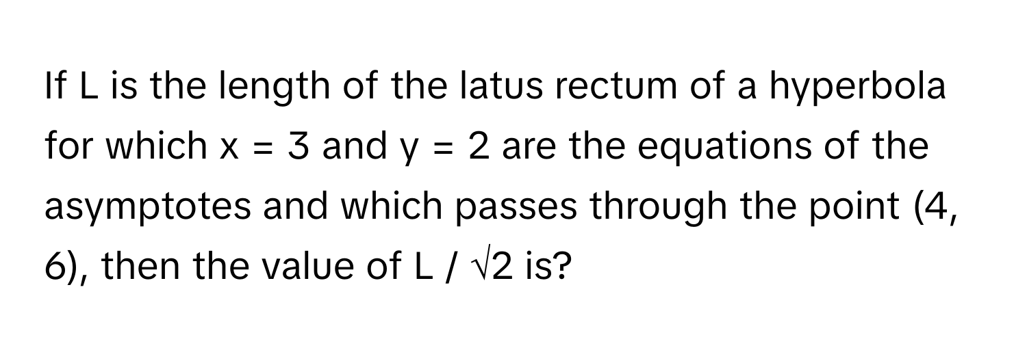 If L is the length of the latus rectum of a hyperbola for which  x = 3 and y = 2 are the equations of the asymptotes and which passes through the point (4, 6), then the value of L / √2 is?