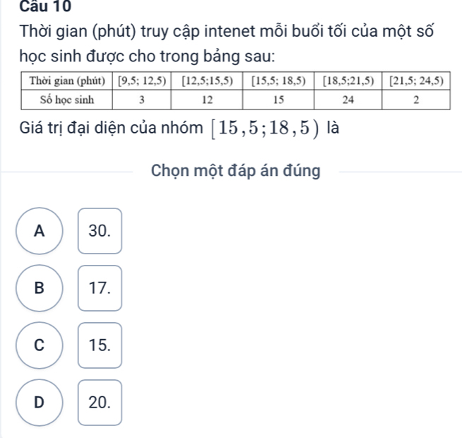 Cầu 10
Thời gian (phút) truy cập intenet mỗi buổi tối của một số
học sinh được cho trong bảng sau:
Giá trị đại diện của nhóm [15,5;18,5) là
Chọn một đáp án đúng
A 30.
B 17.
C 15.
D 20.