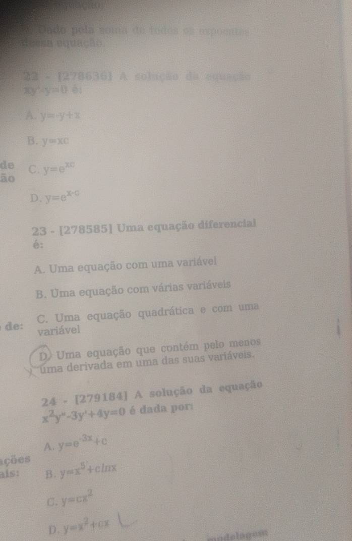 Dado pela soma de todos os espoentes
dessa equação.
22-(278636) 1 A solução da equação
xy-y=0 éi
A. y=-y+x
B. y=xc
de C. y=e^(xc)
ão
D. y=e^(x+0)
23 - [278585] Uma equação diferencial
é:
A. Uma equação com uma variável
B. Uma equação com várias variáveis
C. Uma equação quadrática e com uma
de: variável
D Uma equação que contém pelo menos
uma derivada em uma das suas variáveis.
24 - [279184] A solução da equação
x^2y^(n'+4y=0) é dada por:
A. y=e^(-3x)+c
ações
aís: B. y=x^5+cln x
C. y=cx^2
D. y=x^2+cx
modelagest