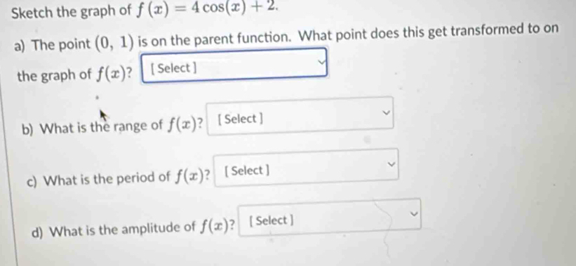 Sketch the graph of f(x)=4cos (x)+2. 
a) The point (0,1) is on the parent function. What point does this get transformed to on 
the graph of f(x) ? [ Select ] 
b) What is the range of f(x) 7 [ Select ] 
c) What is the period of f(x) ？ [ Select ] 
d) What is the amplitude of f(x) ? [ Select ]