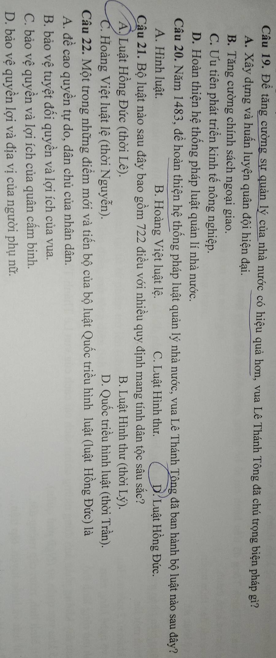 Để tăng cường sự quản lý của nhà nước có hiệu quả hơn, vua Lê Thánh Tông đã chú trọng biện pháp gì?
A. Xây dựng và huấn luyện quân đội hiện đại.
B. Tăng cường chính sách ngoại giao.
C. Ưu tiên phát triển kinh tế nông nghiệp.
D. Hoàn thiện hệ thống pháp luật quản lí nhà nước.
Câu 20. Năm 1483, để hoàn thiện hệ thống pháp luật quản lý nhà nước, vua Lê Thánh Tông đã ban hành bộ luật nào sau đây?
A. Hình luật. B. Hoàng Việt luật lệ. C. Luật Hình thư. D. Luật Hồng Đức.
Cậu 21. Bộ luật nào sau đây bao gồm 722 điều với nhiều quy định mang tính dân tộc sâu sắc?
A) Luật Hồng Đức (thời Lê). B. Luật Hình thư (thời Lý).
C. Hoàng Việt luật lệ (thời Nguyễn). D. Quốc triều hình luật (thời Trần).
Câu 22. Một trong những điểm mới và tiến bộ của bộ luật Quốc triều hình luật (luật Hồng Đức) là
A. đề cao quyền tự do, dân chủ của nhân dân.
B. bảo vệ tuyệt đối quyền và lợi ích của vua.
C. bảo vệ quyền và lợi ích của quân cấm binh.
D. bảo vệ quyền lợi và địa vị của người phụ nữ.