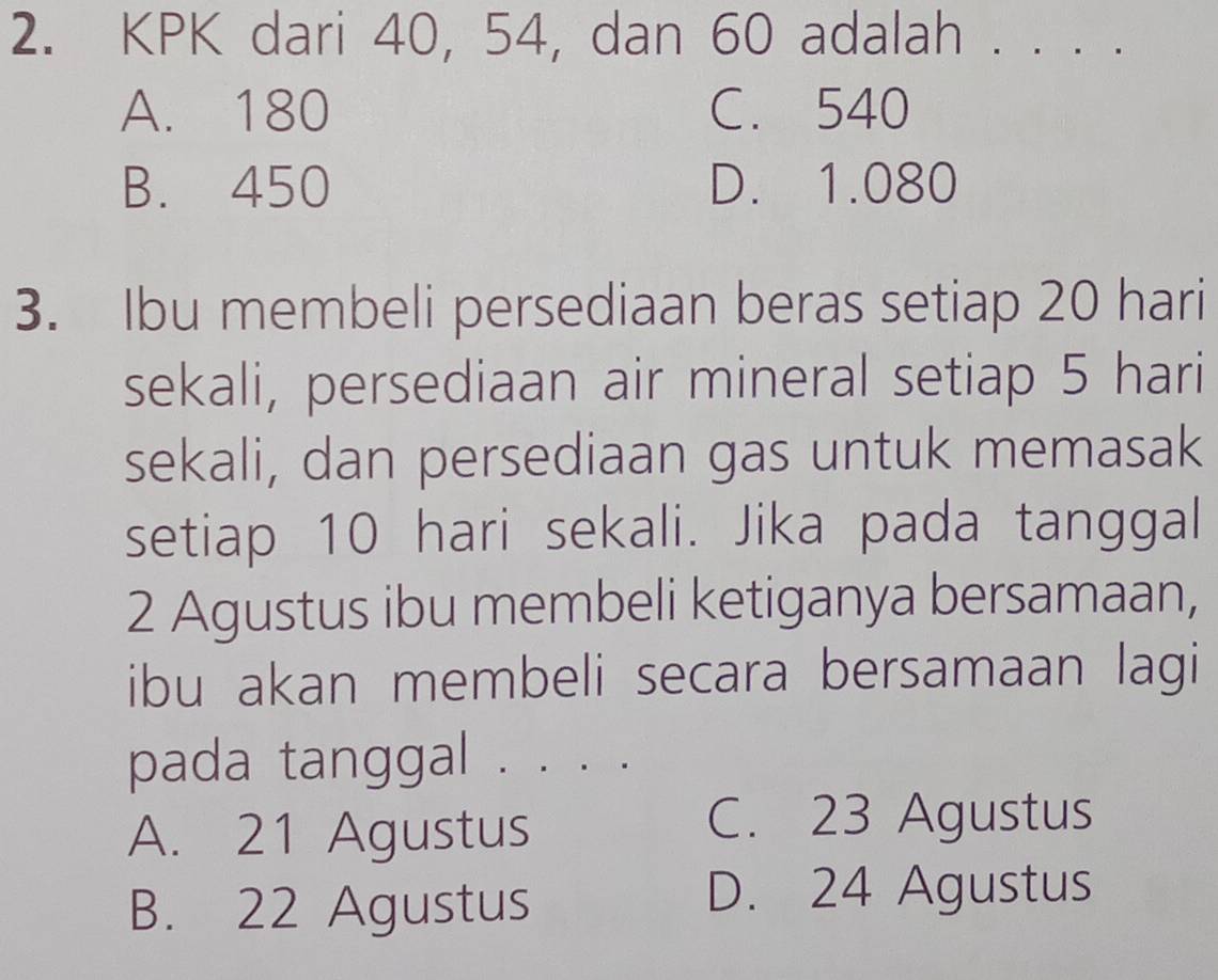 KPK dari 40, 54, dan 60 adalah . . . .
A. 180 C. 540
B. 450 D. 1.080
3. Ibu membeli persediaan beras setiap 20 hari
sekali, persediaan air mineral setiap 5 hari
sekali, dan persediaan gas untuk memasak
setiap 10 hari sekali. Jika pada tanggal
2 Agustus ibu membeli ketiganya bersamaan,
ibu akan membeli secara bersamaan lagi
pada tanggal . . . .
A. 21 Agustus
C. 23 Agustus
B. 22 Agustus
D. 24 Agustus