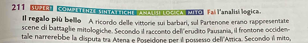 211 SUPER! COMPETENZE SINTATTICHE ANALISI LOGICA MITO Fai l'analisi logica. 
Il regalo più bello A ricordo delle vittorie sui barbari, sul Partenone erano rappresentate 
scene di battaglie mitologiche. Secondo il racconto dell’erudito Pausania, il frontone occiden- 
tale narrerebbe la disputa tra Atena e Poseidone per il possesso dell'Attica. Secondo il mito,