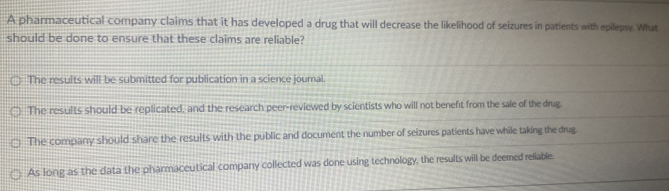 A pharmaceutical company claims that it has developed a drug that will decrease the likelihood of seizures in patients with epilepsy. What
should be done to ensure that these claims are reliable?
The results will be submitted for publication in a science journal.
The results should be replicated, and the research peer-reviewed by scientists who will not benefit from the sale of the drug.
The company should share the results with the public and document the number of seizures patients have while taking the drug
As long as the data the pharmaceutical company collected was done using technology, the results will be deemed reliable.