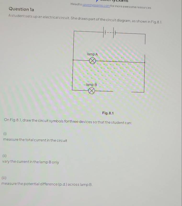 exams 
Head to savemyexams.com for more a wesome resources 
Question 1a 
A student sets up an electrical circuit. She draws part of the circuit diagram, as shown in Fig.8.1. 
Fig. 8.1 
On Fig.8.1, draw the circuit symbols for three devices so that the student can: 
(i) 
measure the total current in the circuit 
(ii) 
vary the current in the lamp B only 
(iii) 
measure the potential difference (p.d.) across lamp B.