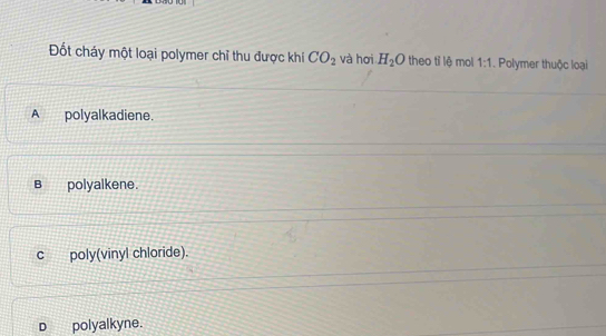 Đốt cháy một loại polymer chỉ thu được khi CO_2 và hơi H_2O theo tỉ lệ mol 1:1. Polymer thuộc loại
A polyalkadiene.
B polyalkene.
c poly(vinyl chloride).
D polyalkyne.