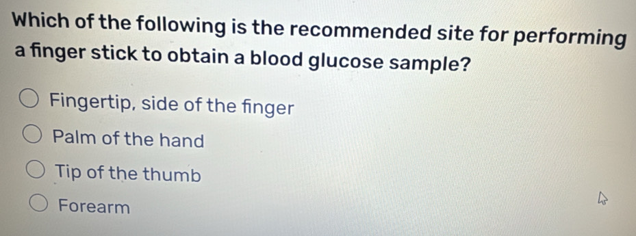 Which of the following is the recommended site for performing
a finger stick to obtain a blood glucose sample?
Fingertip, side of the finger
Palm of the hand
Tip of the thumb
Forearm