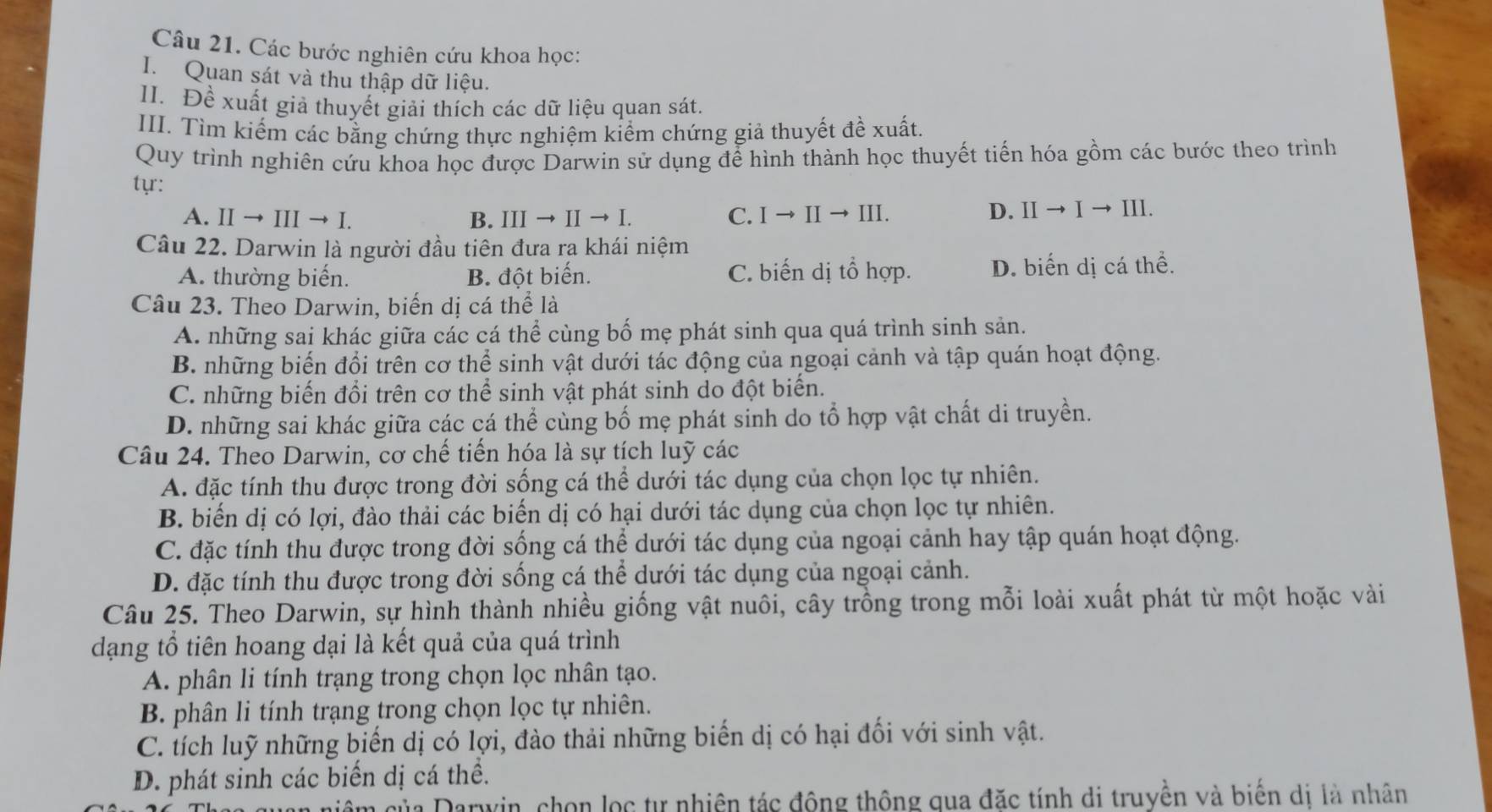 Các bước nghiên cứu khoa học:
I. Quan sát và thu thập dữ liệu.
II. Đề xuất giả thuyết giải thích các dữ liệu quan sát.
III. Tìm kiếm các bằng chứng thực nghiệm kiểm chứng giả thuyết đề xuất.
Quy trình nghiên cứu khoa học được Darwin sử dụng để hình thành học thuyết tiến hóa gồm các bước theo trình
tyr: D. IIto Ito III
A. IIto IIIto I. B. IIIto IIto I. C. Ito IIto III
Câu 22. Darwin là người đầu tiên đưa ra khái niệm
A. thường biến. B. đột biến. C. biến dị tổ hợp. D. biển dị cá thể.
Câu 23. Theo Darwin, biến dị cá thể là
A. những sai khác giữa các cá thể cùng bố mẹ phát sinh qua quá trình sinh sản.
B. những biến đổi trên cơ thể sinh vật dưới tác động của ngoại cảnh và tập quán hoạt động.
C. những biến đổi trên cơ thể sinh vật phát sinh do đột biển.
D. những sai khác giữa các cá thể cùng bố mẹ phát sinh do tổ hợp vật chất di truyền.
Câu 24. Theo Darwin, cơ chế tiến hóa là sự tích luỹ các
A. đặc tính thu được trong đời sống cá thể dưới tác dụng của chọn lọc tự nhiên.
B. biến dị có lợi, đào thải các biến dị có hại dưới tác dụng của chọn lọc tự nhiên.
C. đặc tính thu được trong đời sống cá thể dưới tác dụng của ngoại cảnh hay tập quán hoạt động.
D. đặc tính thu được trong đời sống cá thể dưới tác dụng của ngoại cảnh.
Câu 25. Theo Darwin, sự hình thành nhiều giống vật nuôi, cây trồng trong mỗi loài xuất phát từ một hoặc vài
dạng tổ tiên hoang dại là kết quả của quá trình
A. phân li tính trạng trong chọn lọc nhân tạo.
B. phân li tính trạng trong chọn lọc tự nhiên.
C. tích luỹ những biến dị có lợi, đào thải những biển dị có hại đối với sinh vật.
D. phát sinh các biến dị cá thể.
của Darwin, chọn lọc tự nhiên tác đông thông qua đặc tính di truyền và biến di là nhân