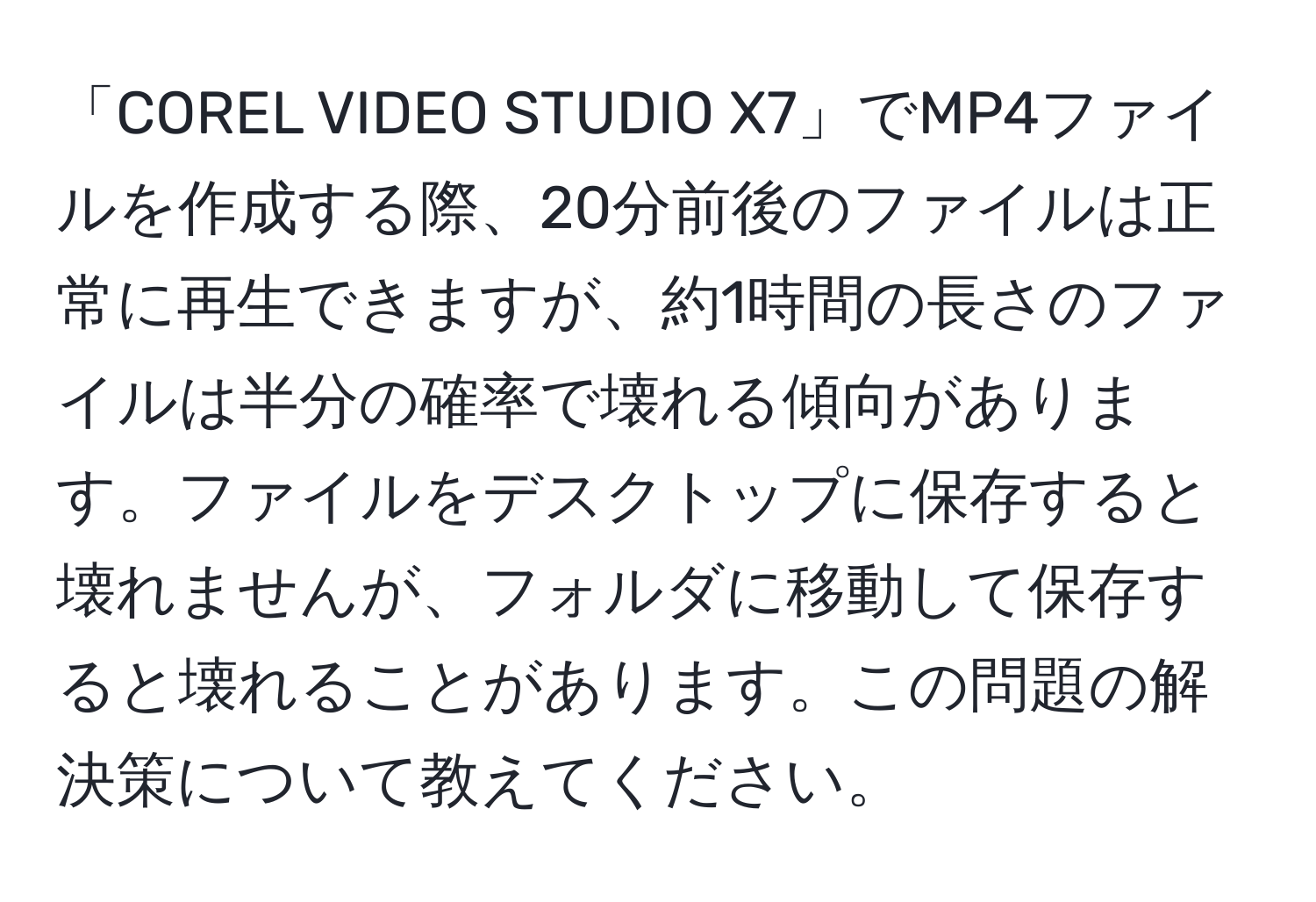 「COREL VIDEO STUDIO X7」でMP4ファイルを作成する際、20分前後のファイルは正常に再生できますが、約1時間の長さのファイルは半分の確率で壊れる傾向があります。ファイルをデスクトップに保存すると壊れませんが、フォルダに移動して保存すると壊れることがあります。この問題の解決策について教えてください。