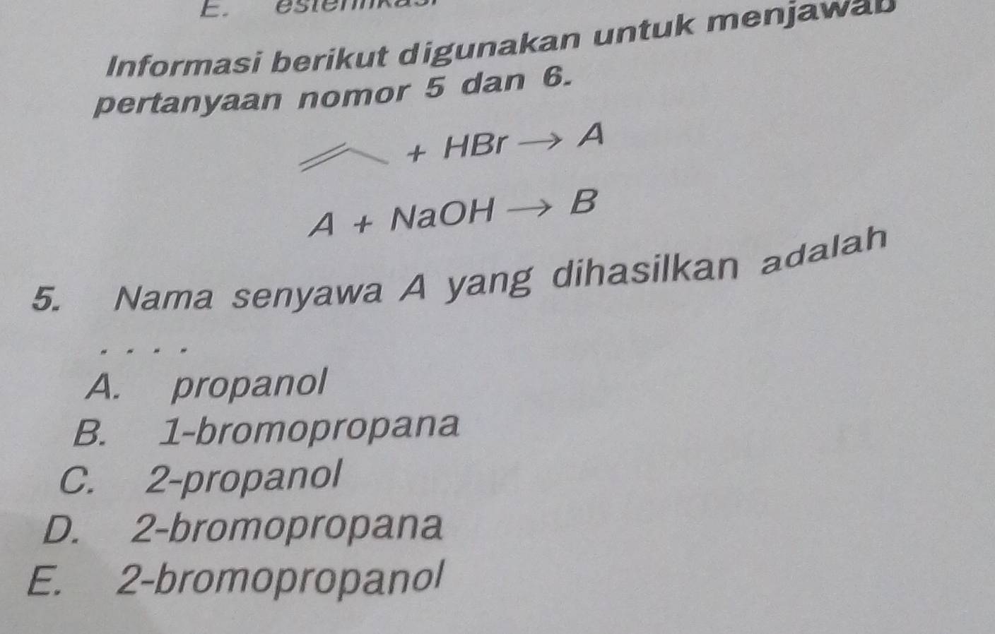 éstem
Informasi berikut digunakan untuk menjawap
pertanyaan nomor 5 dan 6.
+HBrto A
A+NaOHto B
5. Nama senyawa A yang dihasilkan adalah
A. propanol
B. 1 -bromopropana
C. 2 -propanol
D. 2 -bromopropana
E. 2 -bromopropanol