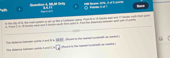 Question 4, MLM Only HW Score: 40%, 2 of 5 points 
3.4.11 Points: 0 of 1 Save 
ath < Part 2 of 3 
In the city of  N, the road system is set up like a Cartesian plane. Point B is 15 blocks east and 17 blocks north from point
A. Point C is 18 blocks west and 5 blocks south from point A. Find the distances between each pair of points. 
The distance between points A and B is 22.67. (Round to the nearest hundredth as needed.) 
The distance between points A and C is □ (Round to the nearest hundredth as needed.)