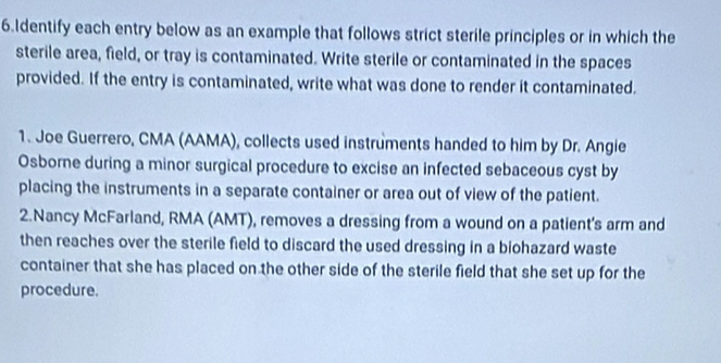 Identify each entry below as an example that follows strict sterile principles or in which the 
sterile area, field, or tray is contaminated. Write sterile or contaminated in the spaces 
provided. If the entry is contaminated, write what was done to render it contaminated. 
1. Joe Guerrero, CMA (AAMA), collects used instruments handed to him by Dr. Angie 
Osborne during a minor surgical procedure to excise an infected sebaceous cyst by 
placing the instruments in a separate container or area out of view of the patient. 
2.Nancy McFarland, RMA (AMT), removes a dressing from a wound on a patient's arm and 
then reaches over the sterile field to discard the used dressing in a biohazard waste 
container that she has placed on the other side of the sterile field that she set up for the 
procedure.