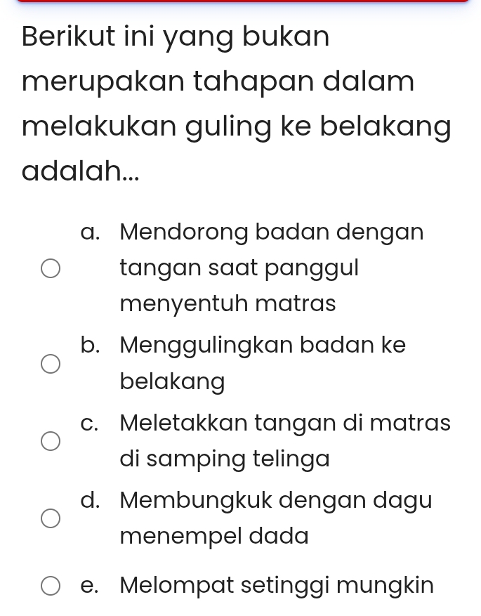 Berikut ini yang bukan
merupakan tahapan dalam
melakukan guling ke belakang
adalah...
a. Mendorong badan dengan
tangan saat panggul 
menyentuh matras
b. Menggulingkan badan ke
belakang
c. Meletakkan tangan di matras
di samping telinga
d. Membungkuk dengan dagu
menempel dada
e. Melompat setinggi mungkin