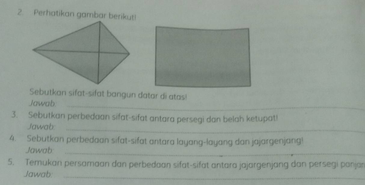 Perhatikan gambar berikut! 
Sebutkan sifat-sifat bangun datar di atas! 
Jawab._ 
3. Sebutkan perbedaan sifat-sifat antara persegi dan belah ketupat! 
Jawab:_ 
4. Sebutkan perbedaan sifat-sifat antara layang-layang dan jajargenjang! 
Jawab:_ 
5. Temukan persamaan dan perbedaan sifat-sifat antara jajargenjang dan persegi panjan 
Jawab:_