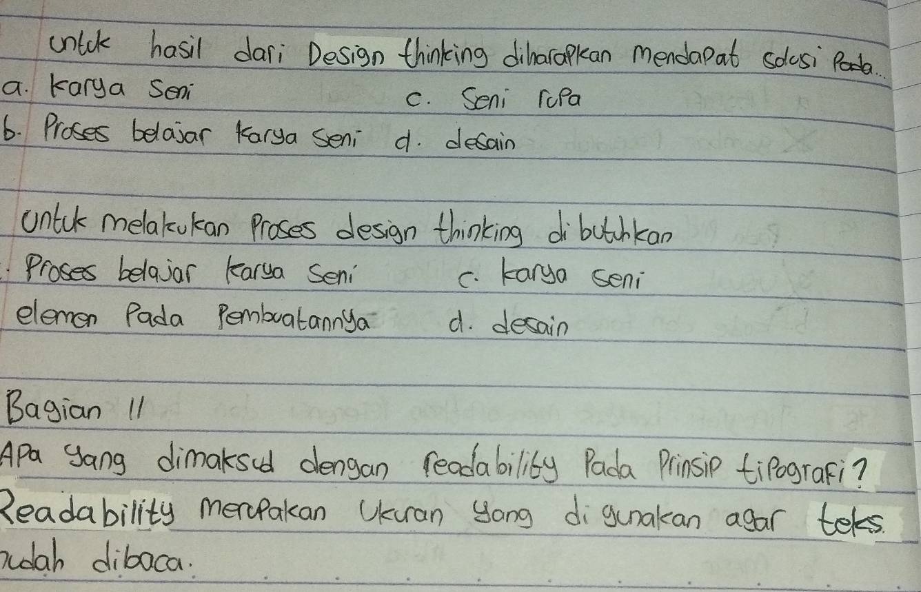 unick hasil dari Design thinking diharapkan mendapat solosi.
a. karya Seni
c. Seni ruPa
6. Proses belasar Karya seni d. desain
untuk melakukan proses design thinking di butchkan
Proses belajar karya Seni c. karya seni
elemen Pada Pembuatannya d. desain
Bagian 11
Apa yang dimaksed dengan reodability Pada Prinsip tipograFi?
Readability merPakan UKuran Song digunakan agar tels.
nudlah dibaca: