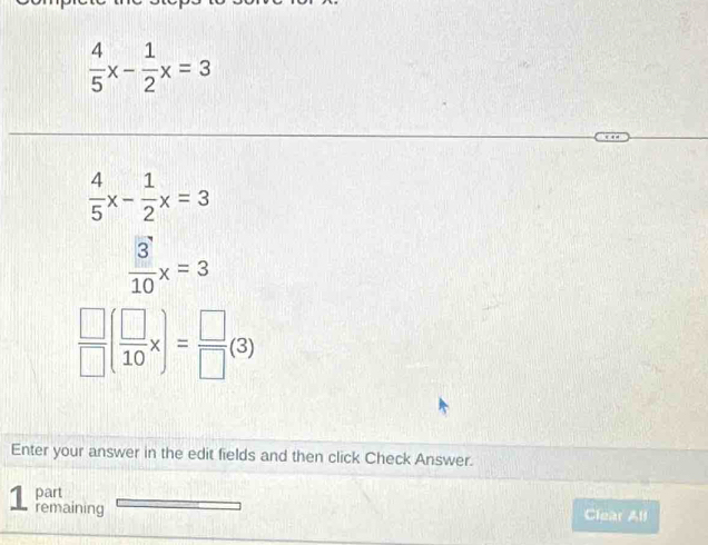  4/5 x- 1/2 x=3
 4/5 x- 1/2 x=3
 3/10 x=3
 □ /□  ( □ /10 x)= □ /□  (3)
Enter your answer in the edit fields and then click Check Answer.
part
1 remaining
Clear All