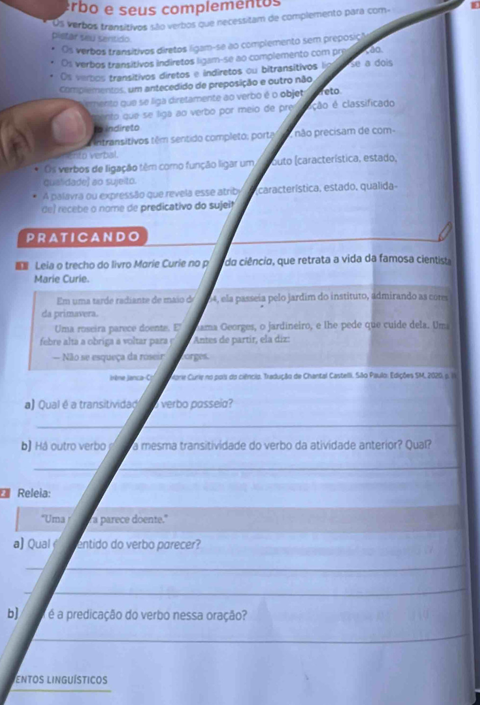 erbo e seus complementos
Os verbos transitivos são verbos que necessitam de complemento para com-
pletar seu senítido. oo
Os verbos transitivos diretos ligam-se ao complemento sem preposiç
Os verbos transítivos indiretos ligam-se ao complemento com pre
Os verbos transitivos diretos e indiretos ou bitransitivos lia se a dois
Complementos, um antecedido de preposição e outro não
emento que se liga diretamente ao verbo é o objet reto
ento que se liga ao verbo por meio de pre ação é classificado
to indireto
intransitivos têm sentido completo; porta  não precisam de com-
Ento verbal.
Os verbos de ligação têm como função ligar um outo (característica, estado,
qualidade) ao sujeito.
A palavra ou expressão que revela esse atriby característica, estado, qualida-
de) recebe o nome de predicativo do sujei?
PRA T I C A NDO
 Leia o trecho do livro Marie Curie no p da ciêncio, que retrata a vida da famosa cientista
Marie Curie.
Em uma tarde radiante de maio de 04, ela passeía pelo jardim do instituto, admirando as cores
da primavera.
Uma roseira parece doente. E ama Georges, o jardineiro, e lhe pede que cuide dela. Um
febre alta a obriga a voltar para  p  Antes de partír, ela díz:
— Não se esqueça da roseir orges.
ène Janca-C. Ctorie Curie no pois do ciêncio. Tradução de Chantal Castelli. São Paulo: Edições SM, 2020, p. ia
a) Qual é a transitivida  verbo passeia?
__
b) á outro verbo a mesma transitividade do verbo da atividade anterior? Qual?
_
_
* Releia:
“Uma a parece doente."
a) Qual entido do verbo parecer?
_
_
_
_
b] é é a predicação do verbo nessa oração?
_
Entos linguísticos