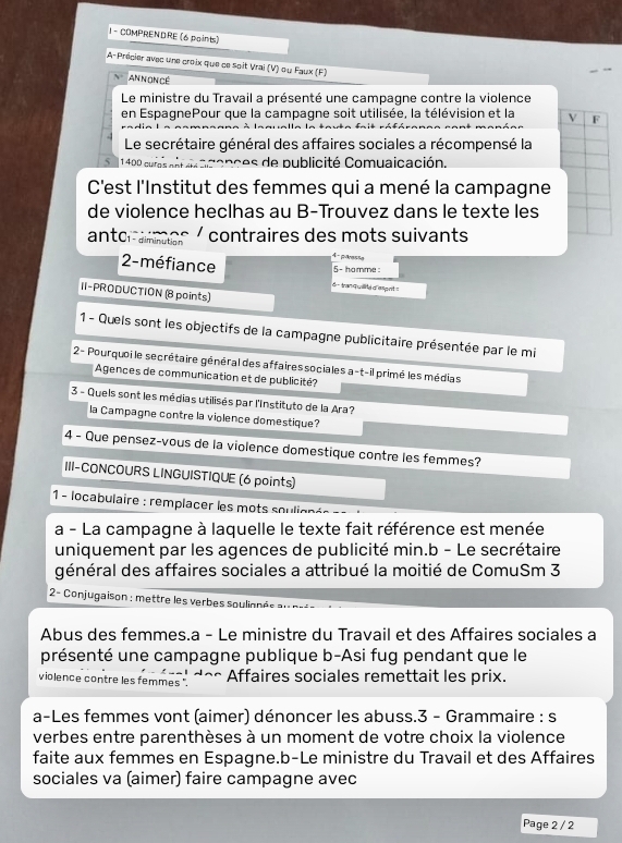 COMPRENDRE (6 points)
A-Précier avec une croix que ce soit Vrai (V) ou Faux (F)
AnN On Cê
Le ministre du Travail a présenté une campagne contre la violence
en EspagnePour que la campagne soit utilisée, la télévision et la V F
Le secrétaire général des affaires sociales a récompensé la
5  1 4 D D cu r a s  a n   é co c e  de publicité Comuaicación.
C'est l'Institut des femmes qui a mené la campagne
de violence heclhas au B-Trouvez dans le texte les
contraires des mots suivants
anto  diminution À  gaesãe
5- hamme :
2- méfiance 6 - tranquilita d'esignt 
II-PRODUCTION (8 points)
1 - Quels sont les objectifs de la campagne publicitaire présentée par le mi
2- Pourquoi le secrétaire général des affaires sociales a-t-il primé les médias
Agences de communication et de publicité?
3 - Quels sont les médias utilisés par l'Instituto de la Ara?
la Campagne contre la violence domestique?
4 - Que pensez-vous de la violence domestique contre les femmes?
III-CONCOURS LINGUISTIQUE (6 points)
1 - locabulaire : remplacer les mots soulignés
a - La campagne à laquelle le texte fait référence est menée
uniquement par les agences de publicité min.b - Le secrétaire
général des affaires sociales a attribué la moitié de ComuSm 3
2- Conjugaison : mettre les verbes soulionée
Abus des femmes.a - Le ministre du Travail et des Affaires sociales a
présenté une campagne publique b-Asi fug pendant que le
violence contre les femmes ".      e s ffaires sociales remettait les prix.
a-Les femmes vont (aimer) dénoncer les abuss.3 - Grammaire : s
verbes entre parenthèses à un moment de votre choix la violence
faite aux femmes en Espagne.b-Le ministre du Travail et des Affaires
sociales va (aimer) faire campagne avec
Page 2 / 2