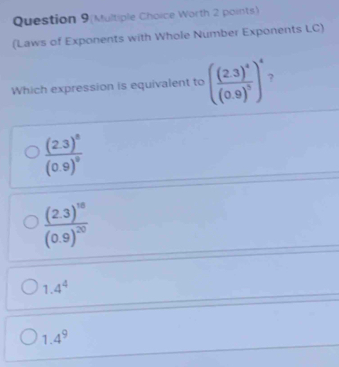 Question 9(Multiple Choice Worth 2 points)
(Laws of Exponents with Whole Number Exponents LC)
Which expression is equivalent to (frac (2.3)^4(0.9)^5)^4 ?
frac (2.3)^8(0.9)^9
frac (2.3)^18(0.9)^20
1.4^4
1.4^9