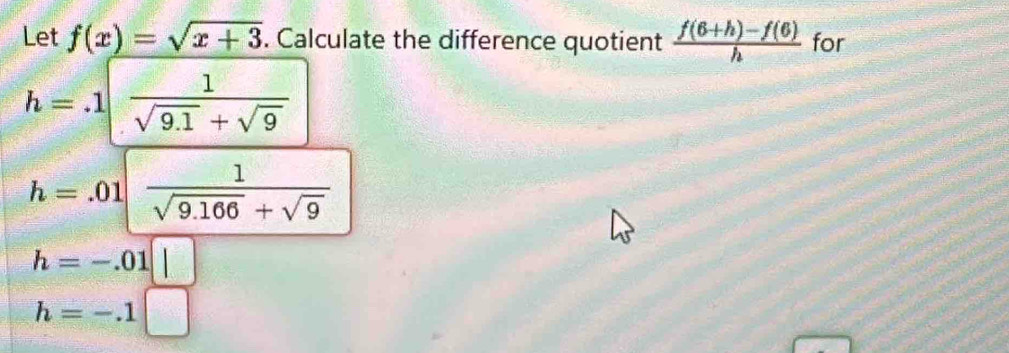 Let f(x)=sqrt(x+3). Calculate the difference quotient  (f(6+h)-f(6))/h  for
h=.1| 1/sqrt(9.1)+sqrt(9) 
h=.01| 1/sqrt(9.166)+sqrt(9) 
h=-.01□
h=-.1□