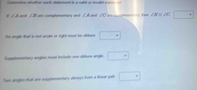 Deterion antions nach statement is a valid or invaid stater t
∠ A and ∠ B aes comphementary and ∠ A and LC as complementary, then ∠ B≌ ∠ C.□
Ae segle that is not scute or diight eunt be astuse. □ 
Suppementary angles must include one dutuse ange. □ 
Two angles that are supplementary always form a finear pair. □