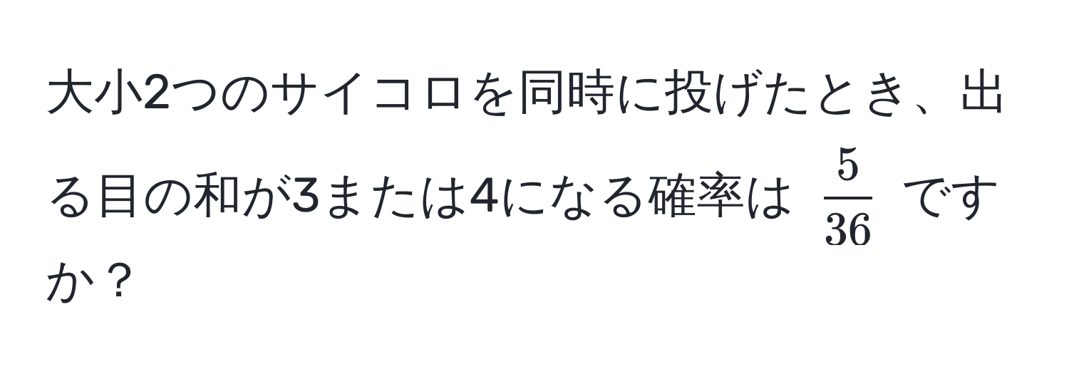 大小2つのサイコロを同時に投げたとき、出る目の和が3または4になる確率は $ 5/36 $ ですか？