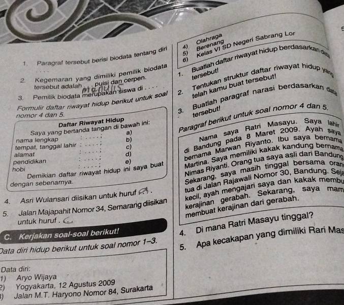 Olahraga
Kelas VI SD Negeri Sabrang Lor
1. Paragraf tersebut berisi biodata tentang dir
5) Berenang
1. Buatlah daftar riwayat hidup berdasarkan da
2. Kegemaran yang dimiliki pemilik biodata
tersebut adalah puísí dan cerpen tersebut!
telah kamu buat tersebut!
Formulir daftar rwayat hidup berikut untuk soal 2. Tentukan struktur daftar riwayat hidup y
3. Pemilik biodata merupakan siswa di . . . 
3. Buatlah paragraf narasi berdasarkan da
nomor 4 dan 5.
tersebut!
a) Paragraf berikut untuk soal nomor 4 dan 5
Daftar Riwayat Hidup
Saya yang bertanda tangan di bawah ini:
nama lengkap b)
Nama saya Ratri Masayu. Saya lahi
tempat, tanggal lahir c)
di Bandung pada 8 Maret 2009. Ayah say
alamat d)
bemama Marwan Riyanto. Ibu saya bernama
Demikian daftar riwayat hidup ini saya buat e) Martina. Saya memiliki kakak kandung bernam
pendidikan
hobi
Nimas Riyanti. Orang tua saya asli dari Bandung
dengan sebenarnya
Sekarang, saya masih tinggal bersama ora
4. Asri Wulansari diisikan untuk huruf    . tua di Jalan Rajawali Nomor 30, Bandung. Seji
kecil, ayah mengajari saya dan kakak membi
5. Jalan Majapahit Nomor 34, Semarang diisikan kerajinan gerabah. Sekarang, saya mam
membuat kerajinan dari gerabah.
untuk huruf .
C. Kerjakan soal-soal berikut!
4. Di mana Ratri Masayu tinggal?
5. Apa kecakapan yang dimiliki Rari Mas
Data diri hidup berikut untuk soal nomor 1-3.
Data diri:
1) Aryo Wijaya
2) Yogyakarta, 12 Agustus 2009
) Jalan M.T. Haryono Nomor 84, Surakarta