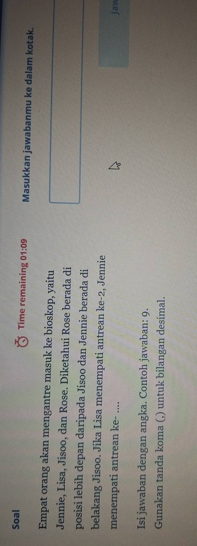 Soal Time remaining 01:09 Masukkan jawabanmu ke dalam kotak. 
Empat orang akan mengantre masuk ke bioskop, yaitu 
Jennie, Lisa, Jisoo, dan Rose. Diketahui Rose berada di 
posisi lebih depan daripada Jisoo dan Jennie berada di 
belakang Jisoo. Jika Lisa menempati antrean ke-2, Jennie 
menempati antrean ke- .... Jaw 
Isi jawaban dengan angka. Contoh jawaban: 9. 
Gunakan tanda koma (,) untuk bilangan desimal.