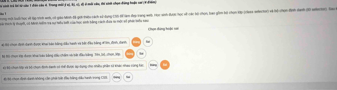 hí sinh trả lời từ câu 1 đến câu 4. Trong môi dot ya),b),c),d) ở môi câu, thí sinh chọn đúng hoặc sai (4 điểm) 
âu 1 
rong một buối học về lập trình web, cô giáo Minh đã giới thiệu cách sử dụng CSS để làm đẹp trang web. Học sinh được học về các bộ chọn, bao gồm bộ chọn lớp (class selector) và bộ chọn định danh (I0 selector ) Sa 
thải thích lý thuyết, cô Minh kiểm tra sự hiểu biết của học sinh bằng cách đưa ra một số phát biểu sau: 
Chọn đúng hoặc sai 
a) Bộ chọn định danh được khai báo bằng dấu hash và bắt đầu bằng #Tên_định_danh. Đūn Sai 
b) Bộ chọn lớp được khai báo bằng dấu chấm và bắt đầu bằng .Tên_bộ_chọn_lớp. būn Sai 
c) Bộ chọn lớp và bộ chọn định danh có thể được áp dụng cho nhiều phần tử khác nhau cùng lúc. Đúng 
d) Bộ chọn định danh không cần phải bắt đầu băng dấu hash trong CSS. Đủng Sai