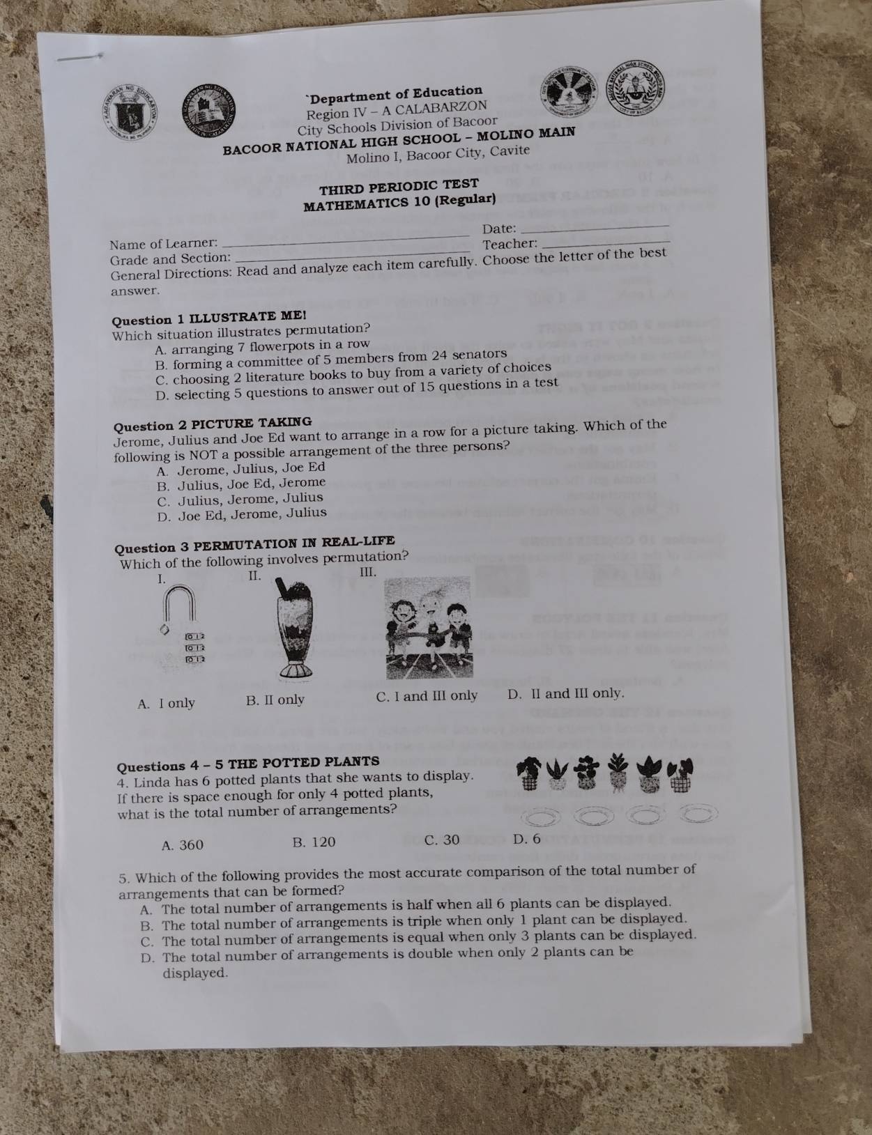 Department of Education
Region IV - A CALABARZON
City Schools Division of Bacoor
BACOOR NATIONAL HIGH SCHOOL - MOLINO MAIN
Molino I, Bacoor City, Cavite
THIRD PERIODIC TEST
MATHEMATICS 10 (Regular)
_Date:
_
Name of Learner: Teacher:
_
Grade and Section: General Directions: Read and analyze each item carefully. Choose the letter of the best
answer.
Question 1 ILLUSTRATE ME!
Which situation illustrates permutation?
A. arranging 7 flowerpots in a row
B. forming a committee of 5 members from 24 senators
C. choosing 2 literature books to buy from a variety of choices
D. selecting 5 questions to answer out of 15 questions in a test
Question 2 PICTURE TAKING
Jerome, Julius and Joe Ed want to arrange in a row for a picture taking. Which of the
following is NOT a possible arrangement of the three persons?
A. Jerome, Julius, Joe Ed
B. Julius, Joe Ed, Jerome
C. Julius, Jerome, Julius
D. Joe Ed, Jerome, Julius
Question 3 PERMUTATION IN REAL-LIFE
Which of the following involves permutation?
I. II. II
012
[0 1 2
0 1 2
A. I only B. II only C. I and III only D. II and III only.
Questions 4 - 5 THE POTTED PLANTS
4. Linda has 6 potted plants that she wants to display.
If there is space enough for only 4 potted plants,
what is the total number of arrangements?
A. 360 B. 120 C. 30 D. 6
5. Which of the following provides the most accurate comparison of the total number of
arrangements that can be formed?
A. The total number of arrangements is half when all 6 plants can be displayed.
B. The total number of arrangements is triple when only 1 plant can be displayed.
C. The total number of arrangements is equal when only 3 plants can be displayed.
D. The total number of arrangements is double when only 2 plants can be
displayed.