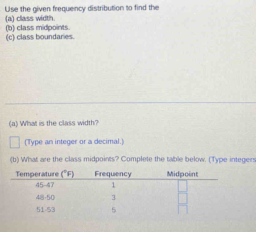 Use the given frequency distribution to find the
(a) class width.
(b) class midpoints.
(c) class boundaries.
(a) What is the class width?
(Type an integer or a decimal.)
(b) What are the class midpoints? Complete the table below. (Type integers