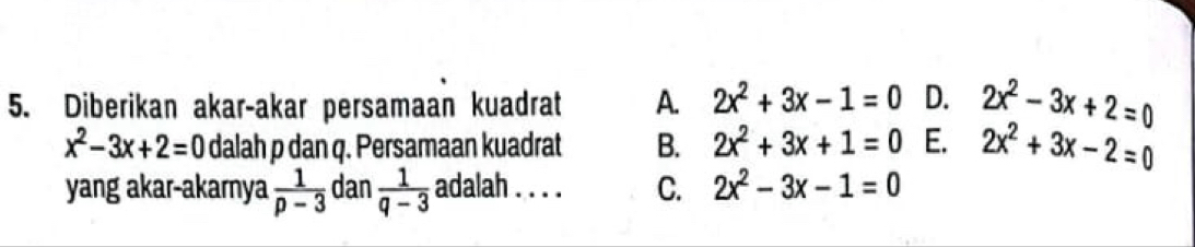 Diberikan akar-akar persamaan kuadrat A. 2x^2+3x-1=0 D. 2x^2-3x+2=0
x^2-3x+2=0 dalah p dan q. Persamaan kuadrat B. 2x^2+3x+1=0 E. 2x^2+3x-2=0
yang akar-akarnya  1/p-3  dan  1/q-3  adalah . . . . C. 2x^2-3x-1=0