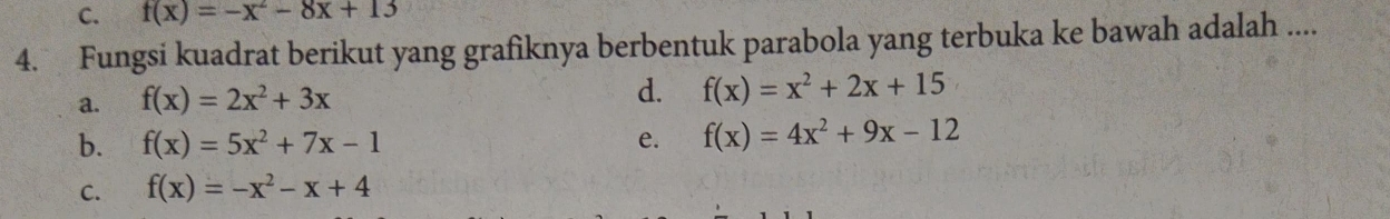 C. f(x)=-x^2-8x+13
4. Fungsi kuadrat berikut yang grafiknya berbentuk parabola yang terbuka ke bawah adalah ....
a. f(x)=2x^2+3x
d. f(x)=x^2+2x+15
b. f(x)=5x^2+7x-1 e. f(x)=4x^2+9x-12
C. f(x)=-x^2-x+4