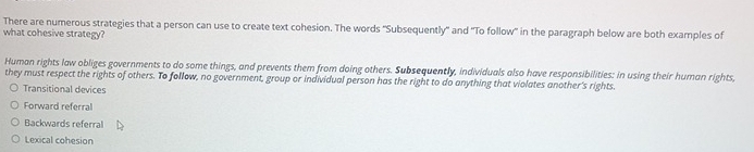 There are numerous strategies that a person can use to create text cohesion. The words ''Subsequently' and 'To follow' in the paragraph below are both examples of
what cohesive strategy?
Human rights law obliges governments to do some things, and prevents them from doing others. Subsequently, individuals also have responsibilities: in using their human rights,
they must respect the rights of others. To follow, no government, group or individual person has the right to do anything that violates another's rights.
Transitional devices
Forward referral
Backwards referral
Lexical cohesion