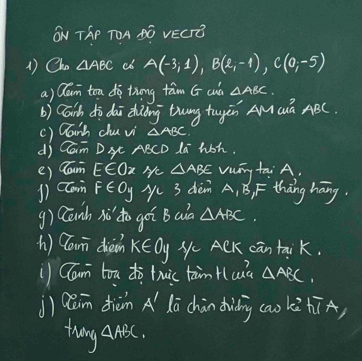 ON TAP TOA BG VECTE 
1) Cho △ ABC c6 A(-3;1), B(2;-1), C(0;-5)
a) Qlan toa do tiong tām G cud △ ABC
b) Caib do dai diàòng tuung tugán AMQà ABC
() Canh chu vi △ ABC
di Cam Dxc ABCD La hoh. 
() lam E∈ Ox Hc △ ABE vuny tai A. 
1) cam F∈ Oy y 3 dièm A, B, F thāng háng. 
g) Canh iǔ do goi B aa △ ABC. 
h) Can dien k∈ 0y Nc ACK can taik. 
Clan tou dò tuic tàm Hcua △ ABC. 
j) Qain dièn A´ lā chàn diding (ao kè hīA) 
thang △ ABC.