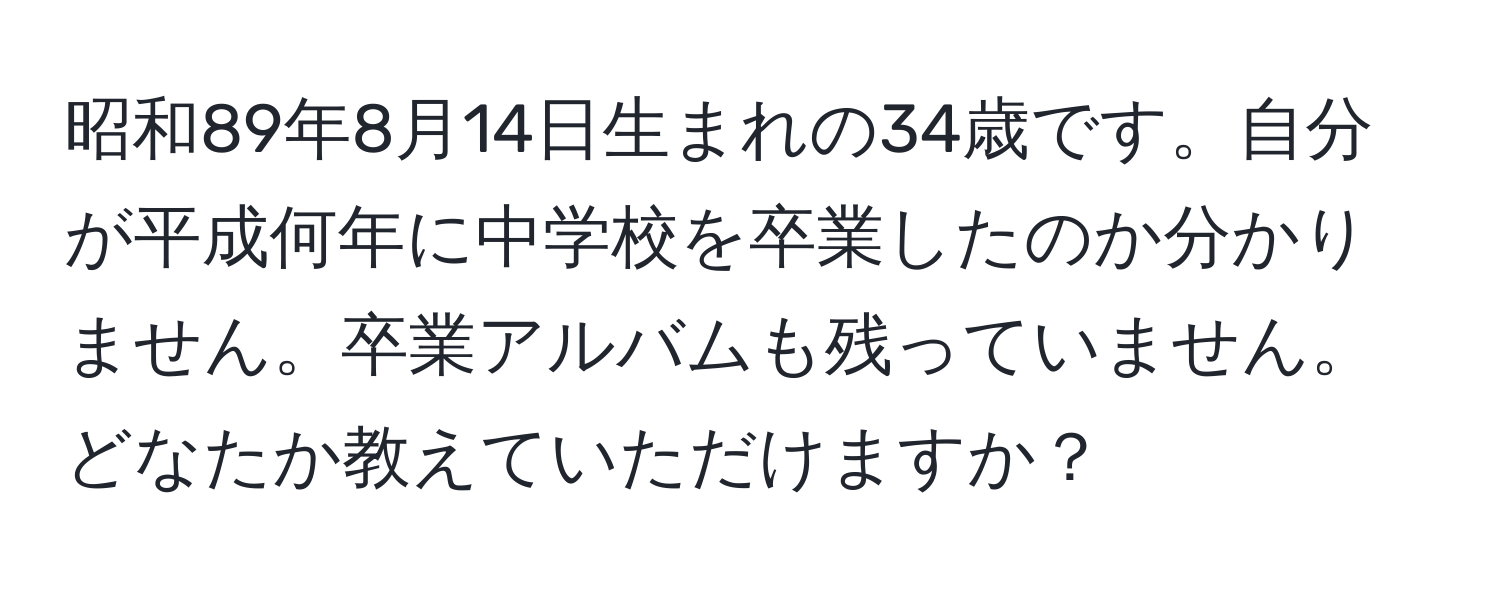 昭和89年8月14日生まれの34歳です。自分が平成何年に中学校を卒業したのか分かりません。卒業アルバムも残っていません。どなたか教えていただけますか？