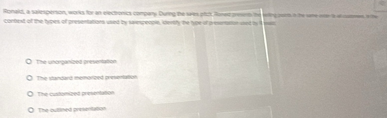 Ronald, a salesperson, works for an electronics company. During the sales gtck Roneld presenth the reling paints. in the same oreen to at cuatemners. n Ore
context of the types of presentations used by sarespeople, idently the type of presentation used by B male.
The unorganized presentation
The standard memorized presentation
The customized presentation
The outlined presentation