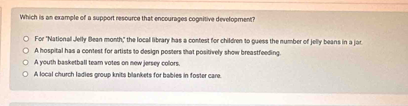 Which is an example of a support resource that encourages cognitive development?
For "National Jelly Bean month," the local library has a contest for children to guess the number of jelly beans in a jar
A hospital has a contest for artists to design posters that positively show breastfeeding.
A youth basketball team votes on new jersey colors.
A local church ladies group knits blankets for babies in foster care.