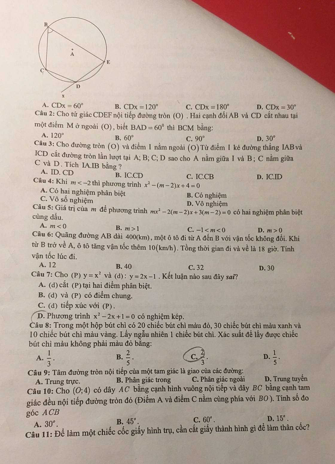 A. CDx=60° B. CDx=120° C. CDx=180° D. CDx=30°
Câu 2: Cho tứ giác CDEF nội tiếp đường tròn (O) . Hai cạnh đối AB và CD cắt nhau tại
một điểm M ở ngoài (O) , biết BAD=60° thì BCM bằng:
A. 120°
B. 60° C. 90° D. 30°
Câu 3: Cho đường tròn (O) và điểm I nằm ngoài (O)Từ điểm I kẻ đường thẳng IABvà
ICD cắt đường tròn lần lượt tại A; B; C; D sao cho A nằm giữa I và B ; C nằm giữa
C và D. Tích IA.IB bằng ?
A. ID. CD B. IC.CD C. IC.CB D. IC.ID
Câu 4: Khi m thì phương trình x^2-(m-2)x+4=0
A. Có hại nghiệm phân biệt B. Có nghiệm
C. Vô số nghiệm D. Vô nghiệm
Câu 5: Giá trị của m để phương trình mx^2-2(m-2)x+3(m-2)=0 có hai nghiệm phân biệt
cùng dấu.
A. m<0</tex> B. m>1
C. -1 D. m>0
Câu 6: Quãng đường AB dài 400(km), một ô tô đi từ A đến B với vận tốc không đổi. Khi
từ B trở về A, ô tô tăng vận tốc thêm 10(km/h). Tồng thời gian đi và về là 18 giờ. Tính
vận tốc lúc đi.
A. 12 B. 40 C. 32 D. 30
Câu 7: Cho (P) y=x^2 và (c 1): y=2x-1 Kết luận nào sau đây sai?
A. (d) cắt (P) tại hai điểm phân biệt.
B. (d) và (P) có điểm chung.
C. (d) tiếp xúc với (P).
D. Phương trình x^2-2x+1=0 có nghiệm kép.
Câu 8: Trong một hộp bút chì có 20 chiếc bút chì màu đỏ, 30 chiếc bút chì màu xanh và
10 chiếc bút chì màu vàng. Lấy ngẫu nhiên 1 chiếc bút chì. Xác suất để lấy được chiếc
bút chì màu không phải màu đỏ bằng:
D.
A.  1/3 .  2/5 ·  2/3 .  1/5 ·
B.
C.
Câu 9: Tâm đường tròn nội tiếp của một tam giác là giao của các đường:
A. Trung trực. B. Phân giác trong C. Phân giác ngoài D. Trung tuyến
Câu 10: Cho (0;4) có dây AC bằng cạnh hình vuông nội tiếp và dây BC bằng cạnh tam
giác đều nội tiếp đường tròn đó (Điểm A và điểm C nằm cùng phía với BO ). Tính số đo
góc ACB
B.
A. 30^o. 45°. C. 60°.
D. 15°.
Câu 11: Để làm một chiếc cốc giấy hình trụ, cần cắt giấy thành hình gì để làm thân cốc?