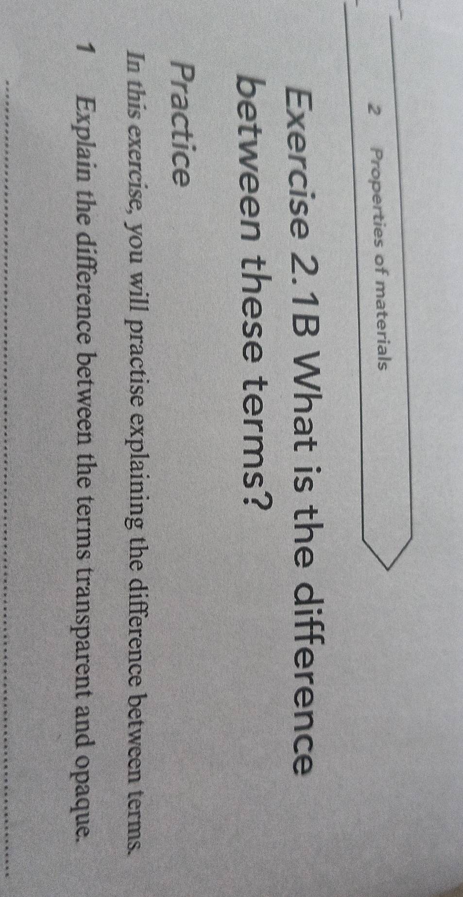 Properties of materials 
Exercise 2.1B What is the difference 
between these terms? 
Practice 
In this exercise, you will practise explaining the difference between terms. 
1 Explain the difference between the terms transparent and opaque.