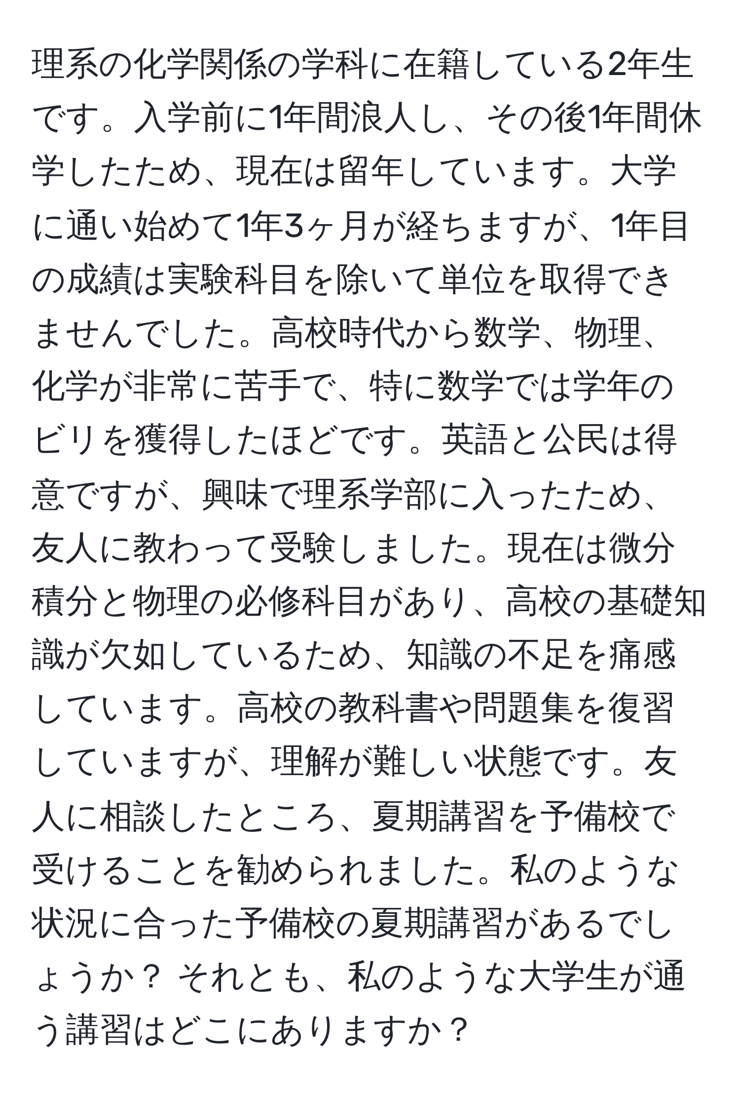 理系の化学関係の学科に在籍している2年生です。入学前に1年間浪人し、その後1年間休学したため、現在は留年しています。大学に通い始めて1年3ヶ月が経ちますが、1年目の成績は実験科目を除いて単位を取得できませんでした。高校時代から数学、物理、化学が非常に苦手で、特に数学では学年のビリを獲得したほどです。英語と公民は得意ですが、興味で理系学部に入ったため、友人に教わって受験しました。現在は微分積分と物理の必修科目があり、高校の基礎知識が欠如しているため、知識の不足を痛感しています。高校の教科書や問題集を復習していますが、理解が難しい状態です。友人に相談したところ、夏期講習を予備校で受けることを勧められました。私のような状況に合った予備校の夏期講習があるでしょうか？ それとも、私のような大学生が通う講習はどこにありますか？