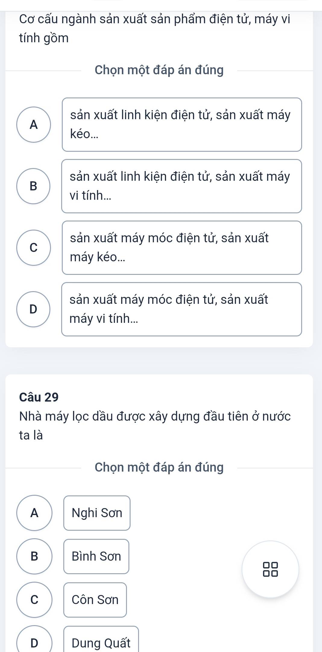 Cơ cấu ngành sản xuất sản phẩm điện tử, máy vi
tính gồm
Chọn một đáp án đúng
sản xuất linh kiện điện tử, sản xuất máy
A
kéo...
sản xuất linh kiện điện tử, sản xuất máy
B
vi tính...
sản xuất máy móc điện tử, sản xuất
C
máy kéo...
sản xuất máy móc điện tử, sản xuất
D
máy vi tính...
Câu 29
Nhà máy lọc dầu được xây dựng đầu tiên ở nước
ta là
Chọn một đáp án đúng
A Nghi Sơn
B Bình Sơn
□□
C Côn Sơn
D Dung Quất