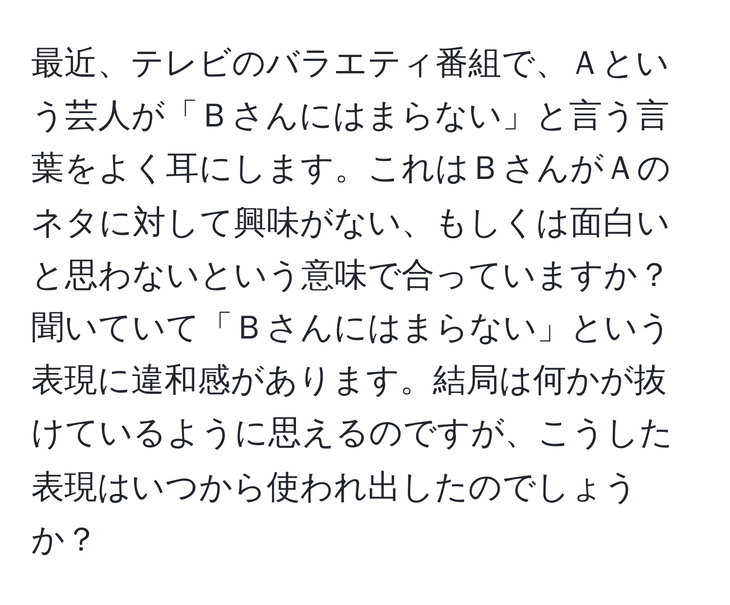 最近、テレビのバラエティ番組で、Ａという芸人が「Ｂさんにはまらない」と言う言葉をよく耳にします。これはＢさんがＡのネタに対して興味がない、もしくは面白いと思わないという意味で合っていますか？聞いていて「Ｂさんにはまらない」という表現に違和感があります。結局は何かが抜けているように思えるのですが、こうした表現はいつから使われ出したのでしょうか？