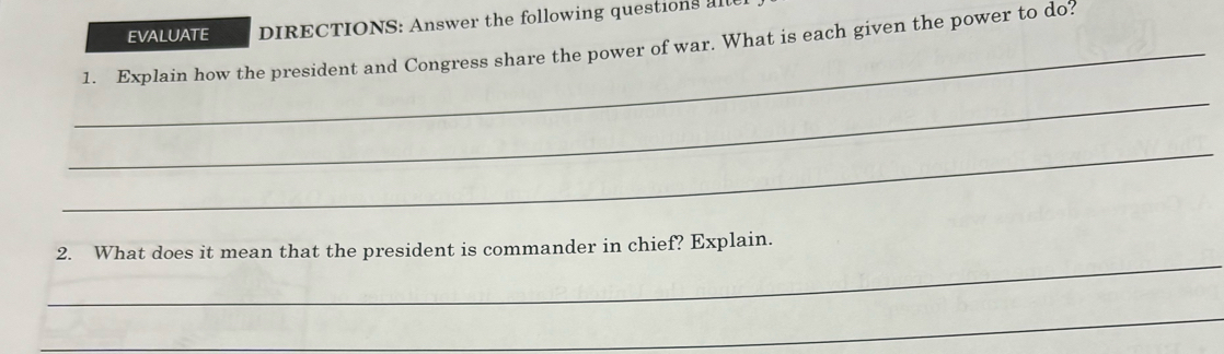 EVALUATE DIRECTIONS: Answer the following questions al 
_1. Explain how the president and Congress share the power of war. What is each given the power to do? 
_ 
_ 
_ 
2. What does it mean that the president is commander in chief? Explain. 
_