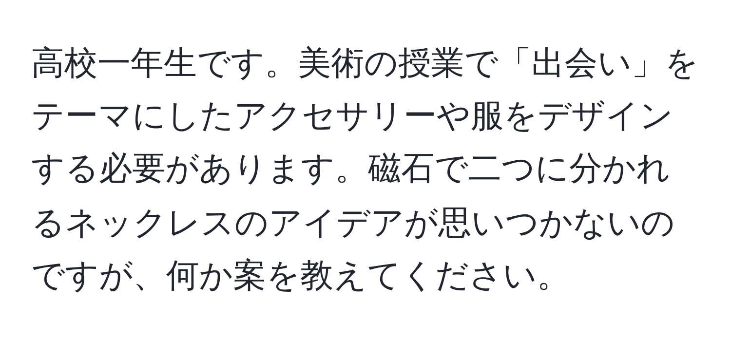 高校一年生です。美術の授業で「出会い」をテーマにしたアクセサリーや服をデザインする必要があります。磁石で二つに分かれるネックレスのアイデアが思いつかないのですが、何か案を教えてください。