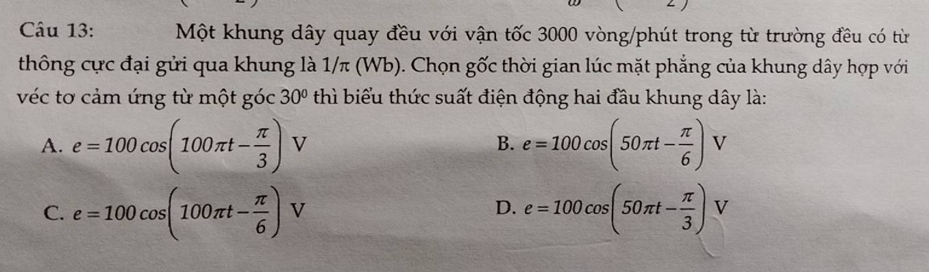 Một khung dây quay đều với vận tốc 3000 vòng/phút trong từ trường đều có từ
thông cực đại gửi qua khung là 1/π (Wb). Chọn gốc thời gian lúc mặt phẳng của khung dây hợp với
véc tơ cảm ứng từ một góc 30° thì biểu thức suất điện động hai đầu khung dây là:
A. e=100cos (100π t- π /3 ) V B. e=100cos (50π t- π /6 )V
C. e=100cos (100π t- π /6 )V e=100cos (50π t- π /3 )V
D.