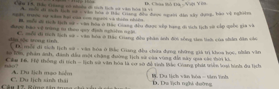 Mệp Hòa D. Chùa Bồ Đà - Việt Yên.
Cầu 15. Bắc Giang có nhiều di tích lịch sử văn hóa là vì
A. môi đi tích lịch sử - vận hóa ở Bắc Giang đều được người dân xây dựng, bảo vệ nghiêm
ngặt, trước sự xâm hại của con người và thiên nhiên.
B. mỗi đi tích lịch sử - vân hóa ở Bắc Giang đều được xếp hạng di tích lịch sử cấp quốc gia và
được bảo vệ trùng tu theo quy định nghiêm ngật.
C. mỗi đi tích lịch sử - văn hóa ở Bắc Giang đều phân ánh đời sống tâm linh của nhân dân các
dan tộc trong tỉnh.
D. mỗi di tích lịch sử - văn hóa ở Bắc Giang đều chứa dựng những giá trị khoa học, nhân văn
to lớn, phản ánh, đánh dấu một chặng đường lịch sử của vùng đất này qua các thời kì.
Câu 16. Hệ thống di tích - lịch sử văn hóa là cơ sở để tỉnh Bắc Giang phát triển loại hình du lịch
nào?
A. Du lịch mạo hiểm B. Du lịch văn hóa - tâm linh
C. Du lịch sinh thái D. Du lịch nghi dưỡng
Câu 17. Rừng tập trung chủ